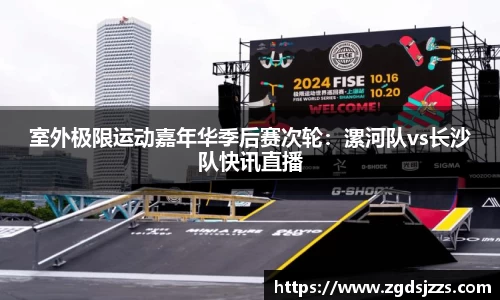 室外极限运动嘉年华季后赛次轮：漯河队vs长沙队快讯直播